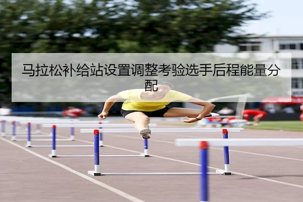 马拉松补给站设置调整考验选手后程能量分配